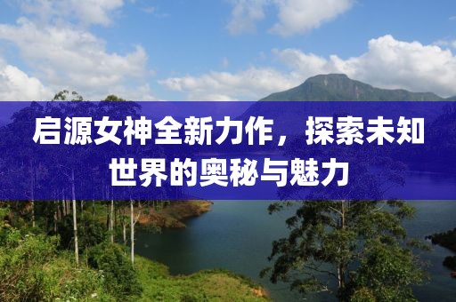 啟源女神全新力作，探索未知世界的奧秘與魅力