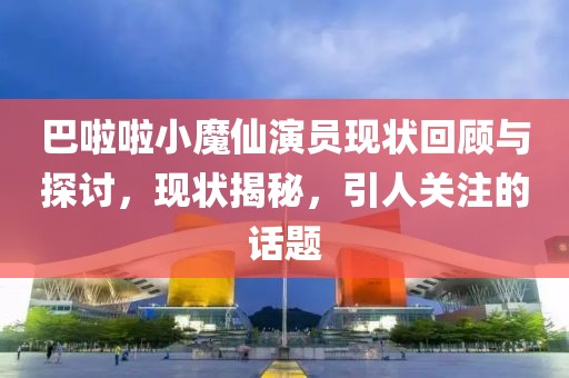 巴啦啦小魔仙演員現(xiàn)狀回顧與探討，現(xiàn)狀揭秘，引人關(guān)注的話題