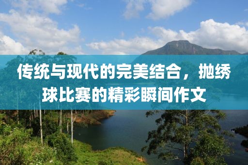傳統(tǒng)與現(xiàn)代的完美結(jié)合，拋繡球比賽的精彩瞬間作文