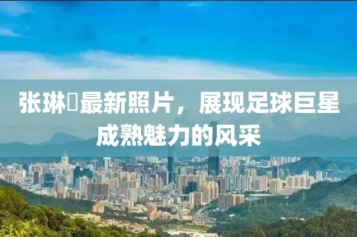 張琳芃最新照片，展現(xiàn)足球巨星成熟魅力的風采
