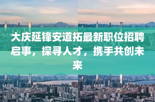 大慶延鋒安道拓最新職位招聘啟事，探尋人才，攜手共創(chuàng)未來