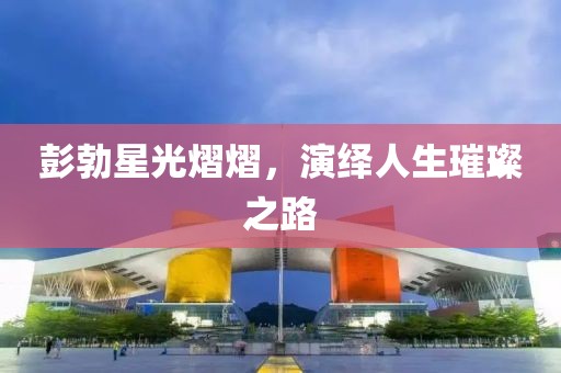 彭勃星光熠熠，演繹人生璀璨之路