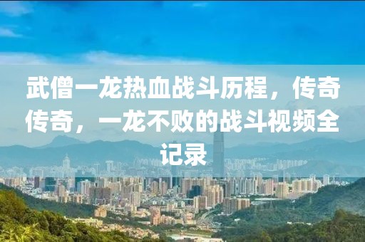 武僧一龍熱血戰(zhàn)斗歷程，傳奇?zhèn)髌?，一龍不敗的?zhàn)斗視頻全記錄