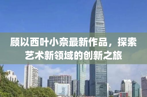 顧以西葉小奈最新作品，探索藝術新領域的創(chuàng)新之旅