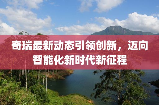 奇瑞最新動態(tài)引領(lǐng)創(chuàng)新，邁向智能化新時代新征程
