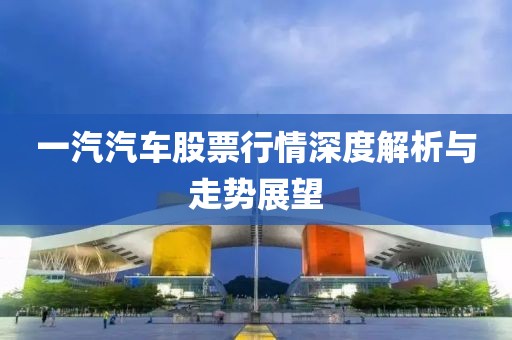 一汽汽車股票行情深度解析與走勢展望