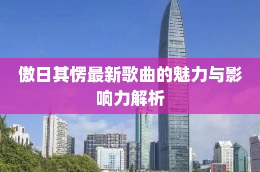 傲日其愣最新歌曲的魅力與影響力解析