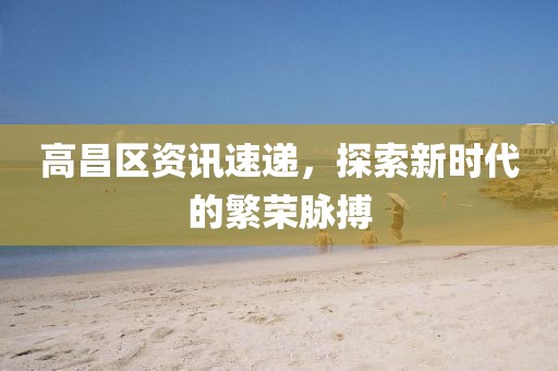 高昌區(qū)資訊速遞，探索新時代的繁榮脈搏