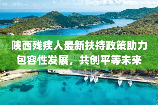 陜西殘疾人最新扶持政策助力包容性發(fā)展，共創(chuàng)平等未來