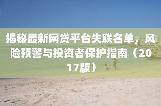揭秘最新網(wǎng)貸平臺(tái)失聯(lián)名單，風(fēng)險(xiǎn)預(yù)警與投資者保護(hù)指南（2017版）