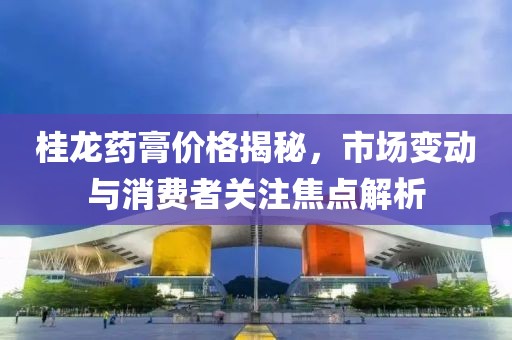 桂龍藥膏價格揭秘，市場變動與消費(fèi)者關(guān)注焦點(diǎn)解析