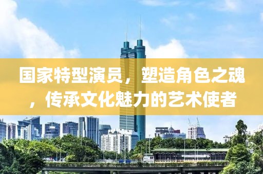國家特型演員，塑造角色之魂，傳承文化魅力的藝術(shù)使者