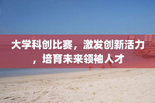 大學科創(chuàng)比賽，激發(fā)創(chuàng)新活力，培育未來領袖人才