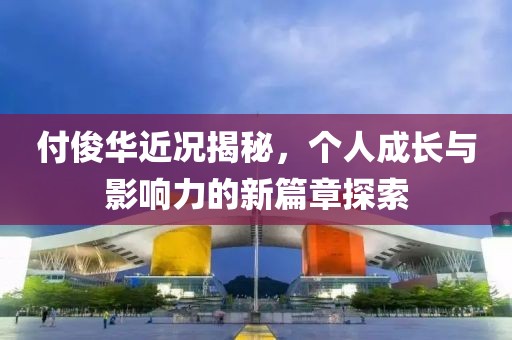 付俊華近況揭秘，個人成長與影響力的新篇章探索