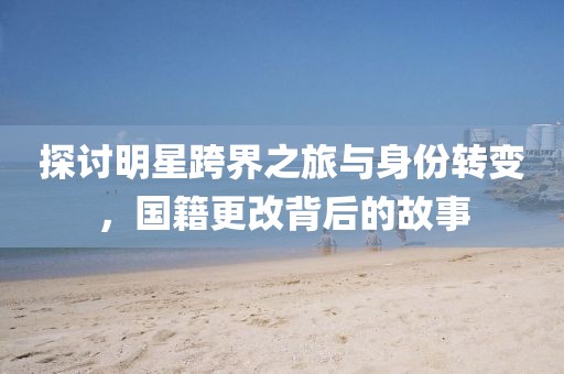 探討明星跨界之旅與身份轉(zhuǎn)變，國(guó)籍更改背后的故事