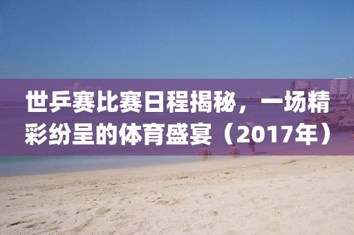 世乒賽比賽日程揭秘，一場(chǎng)精彩紛呈的體育盛宴（2017年）