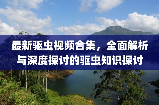 最新驅(qū)蟲(chóng)視頻合集，全面解析與深度探討的驅(qū)蟲(chóng)知識(shí)探討