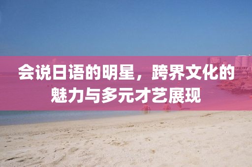 會說日語的明星，跨界文化的魅力與多元才藝展現(xiàn)