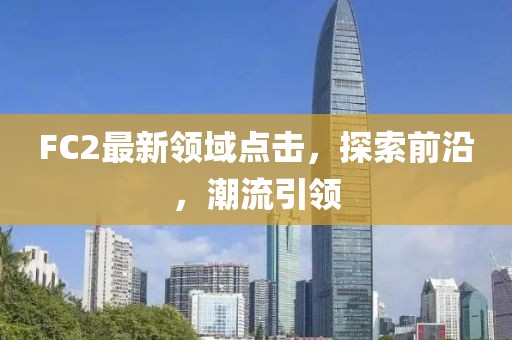 FC2最新領(lǐng)域點擊，探索前沿，潮流引領(lǐng)