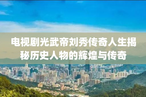電視劇光武帝劉秀傳奇人生揭秘歷史人物的輝煌與傳奇