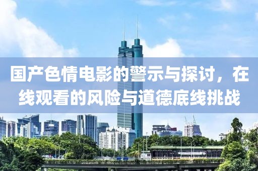 國(guó)產(chǎn)色情電影的警示與探討，在線觀看的風(fēng)險(xiǎn)與道德底線挑戰(zhàn)