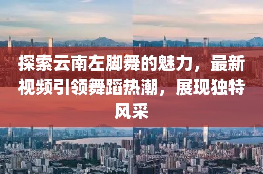 探索云南左腳舞的魅力，最新視頻引領(lǐng)舞蹈熱潮，展現(xiàn)獨(dú)特風(fēng)采