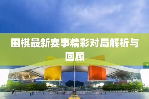 圍棋最新賽事精彩對(duì)局解析與回顧