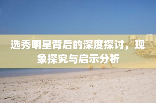 選秀明星背后的深度探討，現(xiàn)象探究與啟示分析
