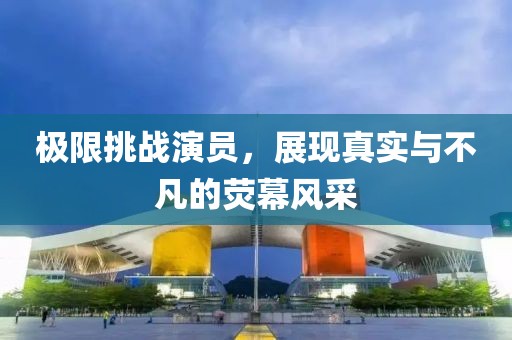 極限挑戰(zhàn)演員，展現(xiàn)真實(shí)與不凡的熒幕風(fēng)采