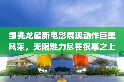 鄒兆龍最新電影展現(xiàn)動(dòng)作巨星風(fēng)采，無(wú)限魅力盡在銀幕之上