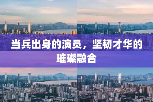 當(dāng)兵出身的演員，堅(jiān)韌才華的璀璨融合