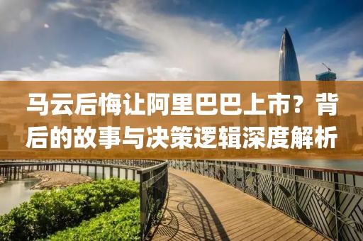 馬云后悔讓阿里巴巴上市？背后的故事與決策邏輯深度解析