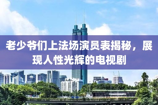 老少爺們上法場演員表揭秘，展現(xiàn)人性光輝的電視劇