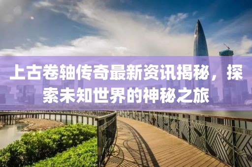 上古卷軸傳奇最新資訊揭秘，探索未知世界的神秘之旅