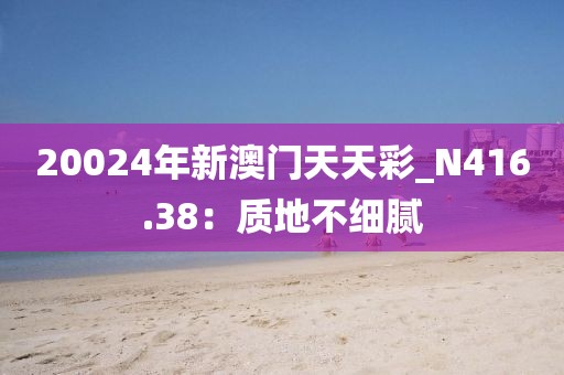 20024年新澳門天天彩_N416.38：質(zhì)地不細(xì)膩