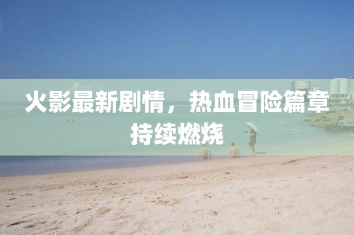 火影最新劇情，熱血冒險(xiǎn)篇章持續(xù)燃燒