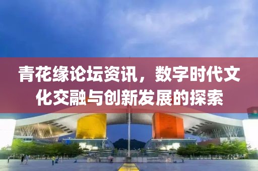 青花緣論壇資訊，數(shù)字時(shí)代文化交融與創(chuàng)新發(fā)展的探索