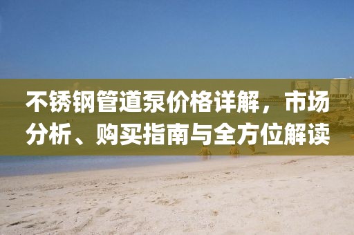 不銹鋼管道泵價格詳解，市場分析、購買指南與全方位解讀