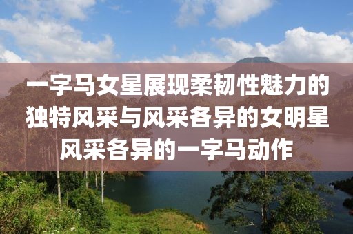 一字馬女星展現(xiàn)柔韌性魅力的獨(dú)特風(fēng)采與風(fēng)采各異的女明星風(fēng)采各異的一字馬動(dòng)作