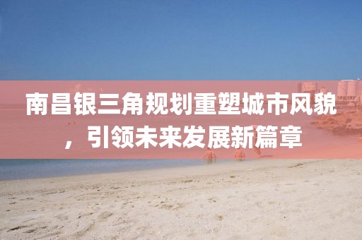 南昌銀三角規(guī)劃重塑城市風貌，引領(lǐng)未來發(fā)展新篇章