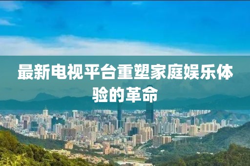 最新電視平臺重塑家庭娛樂體驗的革命