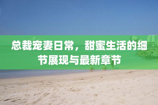 總裁寵妻日常，甜蜜生活的細節(jié)展現(xiàn)與最新章節(jié)