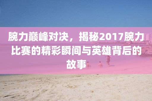 腕力巔峰對決，揭秘2017腕力比賽的精彩瞬間與英雄背后的故事
