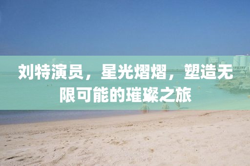 劉特演員，星光熠熠，塑造無限可能的璀璨之旅