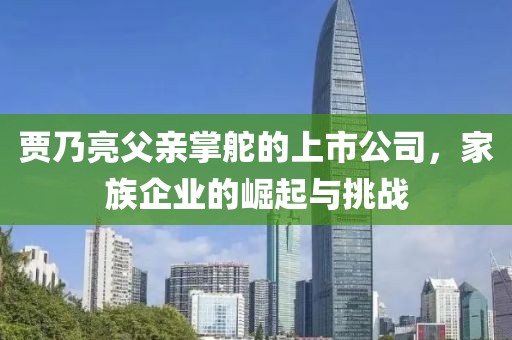 賈乃亮父親掌舵的上市公司，家族企業(yè)的崛起與挑戰(zhàn)