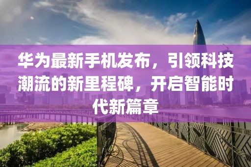 華為最新手機(jī)發(fā)布，引領(lǐng)科技潮流的新里程碑，開啟智能時代新篇章