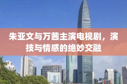 朱亞文與萬茜主演電視劇，演技與情感的絕妙交融