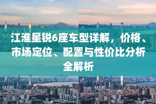 江淮星銳6座車型詳解，價格、市場定位、配置與性價比分析全解析