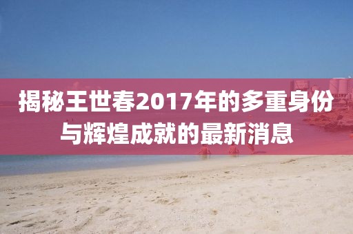揭秘王世春2017年的多重身份與輝煌成就的最新消息
