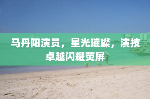 馬丹陽演員，星光璀璨，演技卓越閃耀熒屏